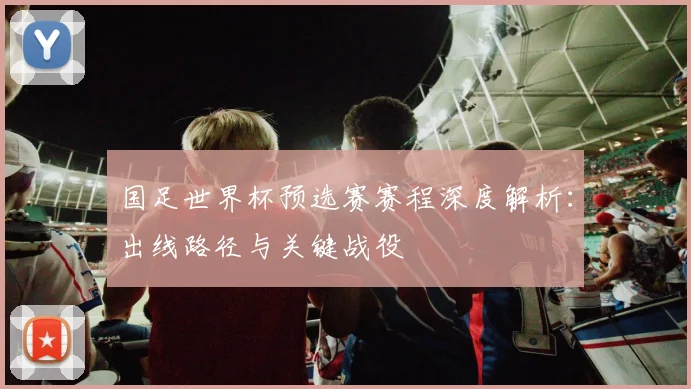国足世界杯预选赛赛程深度解析：出线路径与关键战役