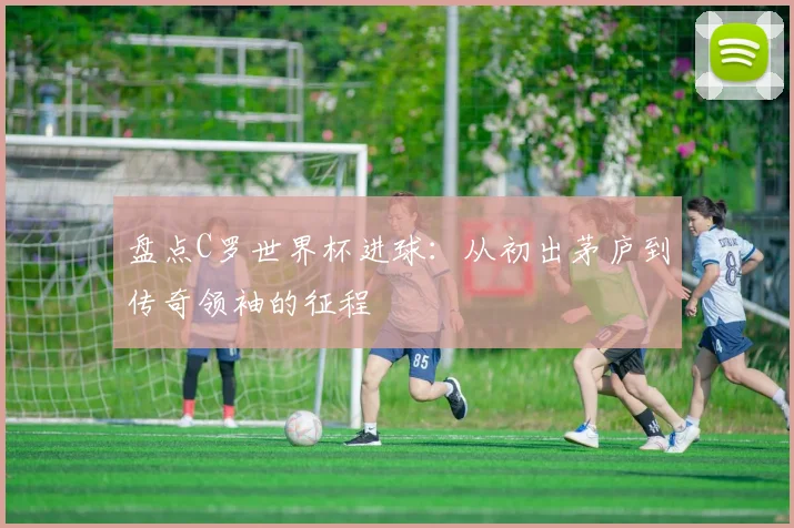 盘点C罗世界杯进球:从初出茅庐到传奇领袖的征程