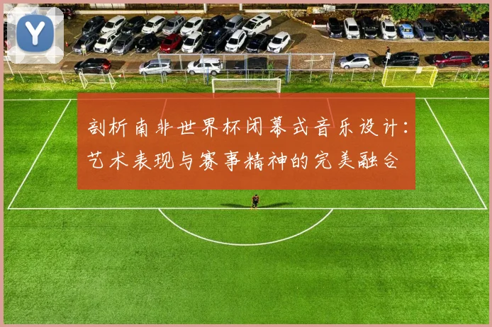 剖析南非世界杯闭幕式音乐设计:艺术表现与赛事精神的完美融合