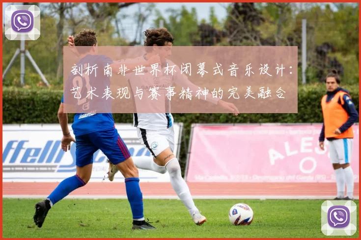 剖析南非世界杯闭幕式音乐设计:艺术表现与赛事精神的完美融合