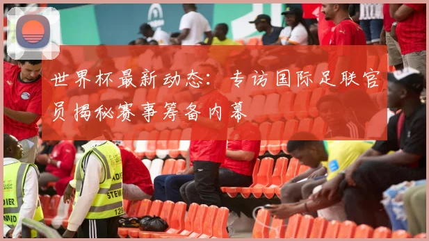 世界杯最新动态：专访国际足联官员揭秘赛事筹备内幕