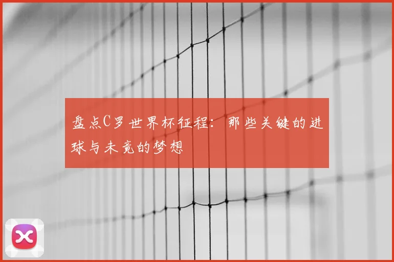 盘点C罗世界杯征程:那些关键的进球与未竟的梦想