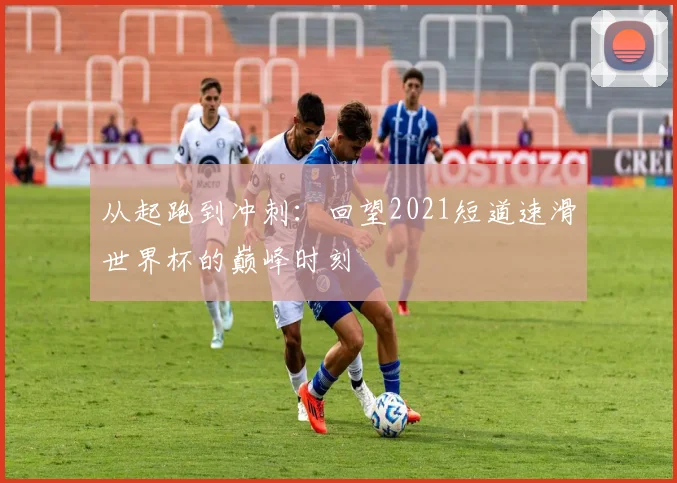 从起跑到冲刺：回望2021短道速滑世界杯的巅峰时刻