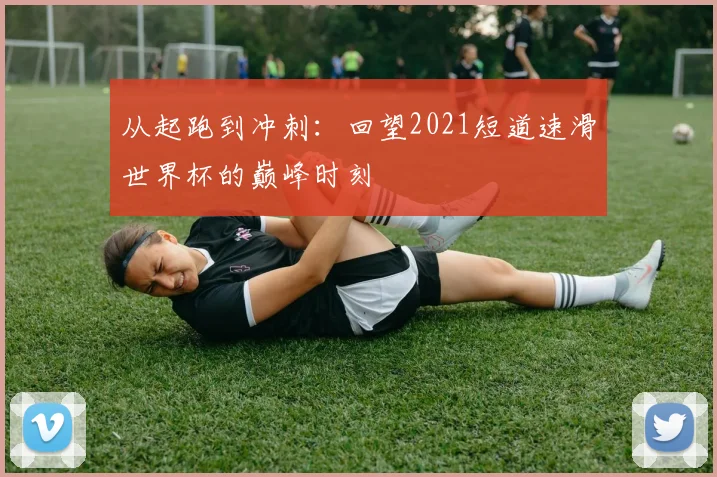 从起跑到冲刺：回望2021短道速滑世界杯的巅峰时刻