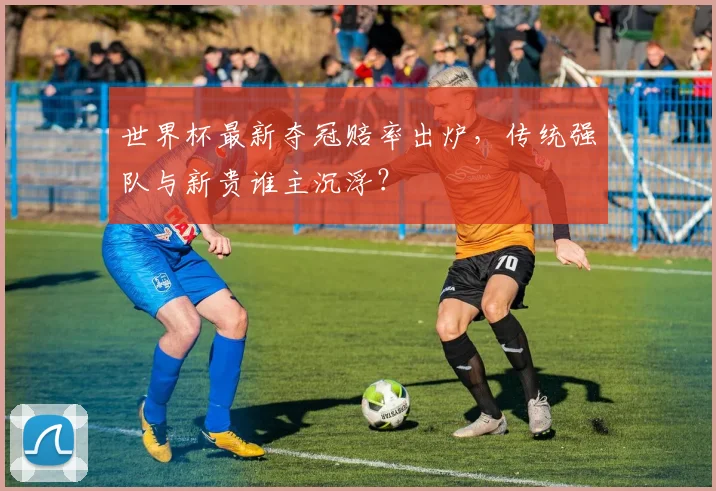 世界杯最新夺冠赔率出炉，传统强队与新贵谁主沉浮？